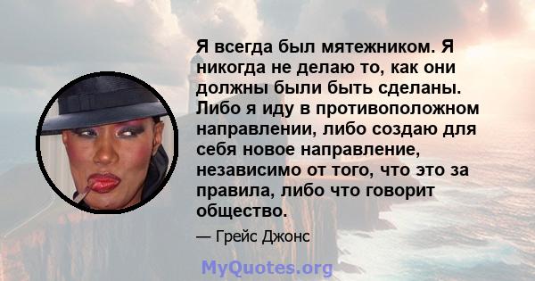 Я всегда был мятежником. Я никогда не делаю то, как они должны были быть сделаны. Либо я иду в противоположном направлении, либо создаю для себя новое направление, независимо от того, что это за правила, либо что