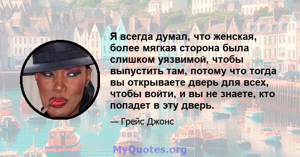 Я всегда думал, что женская, более мягкая сторона была слишком уязвимой, чтобы выпустить там, потому что тогда вы открываете дверь для всех, чтобы войти, и вы не знаете, кто попадет в эту дверь.