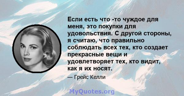 Если есть что -то чуждое для меня, это покупки для удовольствия. С другой стороны, я считаю, что правильно соблюдать всех тех, кто создает прекрасные вещи и удовлетворяет тех, кто видит, как я их носят.