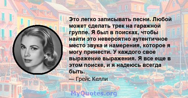 Это легко записывать песни. Любой может сделать трек на гаражной группе. Я был в поисках, чтобы найти это невероятно аутентичное место звука и намерения, которое я могу принести. У каждого свое выражение выражения. Я