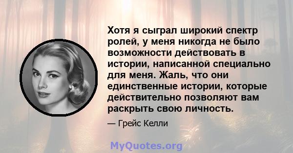 Хотя я сыграл широкий спектр ролей, у меня никогда не было возможности действовать в истории, написанной специально для меня. Жаль, что они единственные истории, которые действительно позволяют вам раскрыть свою