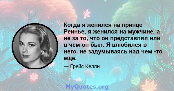 Когда я женился на принце Рейнье, я женился на мужчине, а не за то, что он представлял или в чем он был. Я влюбился в него, не задумываясь над чем -то еще.