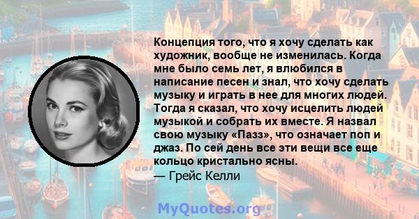 Концепция того, что я хочу сделать как художник, вообще не изменилась. Когда мне было семь лет, я влюбился в написание песен и знал, что хочу сделать музыку и играть в нее для многих людей. Тогда я сказал, что хочу