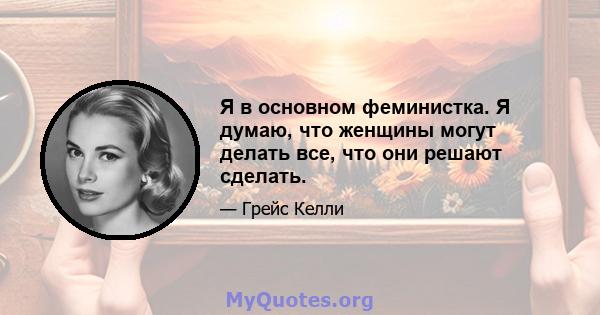 Я в основном феминистка. Я думаю, что женщины могут делать все, что они решают сделать.