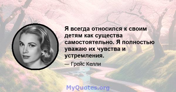 Я всегда относился к своим детям как существа самостоятельно. Я полностью уважаю их чувства и устремления.