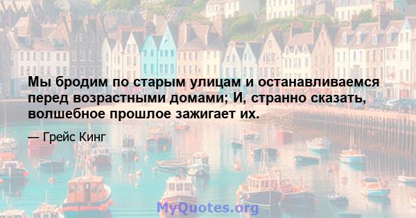 Мы бродим по старым улицам и останавливаемся перед возрастными домами; И, странно сказать, волшебное прошлое зажигает их.