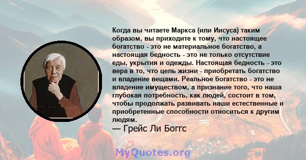 Когда вы читаете Маркса (или Иисуса) таким образом, вы приходите к тому, что настоящее богатство - это не материальное богатство, а настоящая бедность - это не только отсутствие еды, укрытия и одежды. Настоящая бедность 