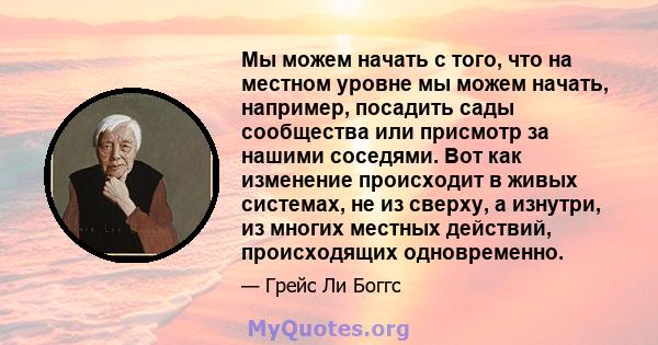 Мы можем начать с того, что на местном уровне мы можем начать, например, посадить сады сообщества или присмотр за нашими соседями. Вот как изменение происходит в живых системах, не из сверху, а изнутри, из многих