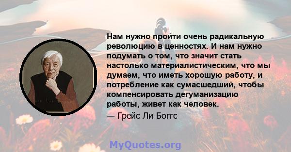 Нам нужно пройти очень радикальную революцию в ценностях. И нам нужно подумать о том, что значит стать настолько материалистическим, что мы думаем, что иметь хорошую работу, и потребление как сумасшедший, чтобы