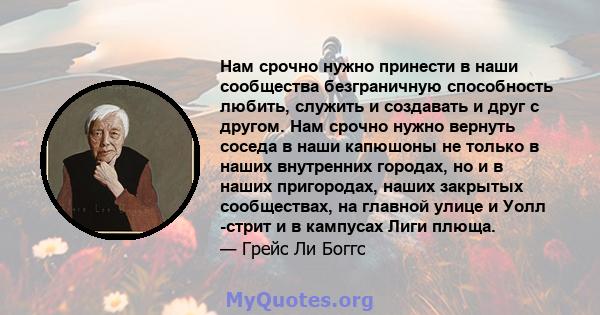 Нам срочно нужно принести в наши сообщества безграничную способность любить, служить и создавать и друг с другом. Нам срочно нужно вернуть соседа в наши капюшоны не только в наших внутренних городах, но и в наших