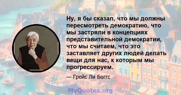 Ну, я бы сказал, что мы должны пересмотреть демократию, что мы застряли в концепциях представительной демократии, что мы считаем, что это заставляет других людей делать вещи для нас, к которым мы прогрессируем.