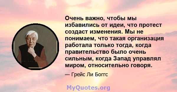 Очень важно, чтобы мы избавились от идеи, что протест создаст изменения. Мы не понимаем, что такая организация работала только тогда, когда правительство было очень сильным, когда Запад управлял миром, относительно