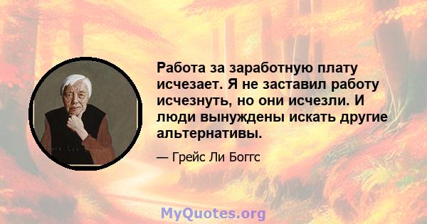 Работа за заработную плату исчезает. Я не заставил работу исчезнуть, но они исчезли. И люди вынуждены искать другие альтернативы.