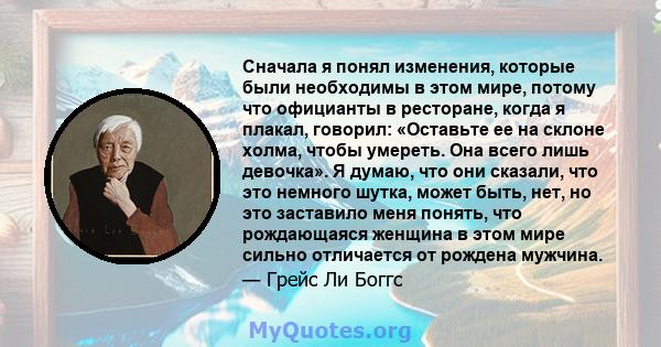 Сначала я понял изменения, которые были необходимы в этом мире, потому что официанты в ресторане, когда я плакал, говорил: «Оставьте ее на склоне холма, чтобы умереть. Она всего лишь девочка». Я думаю, что они сказали,