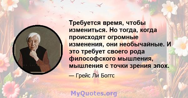 Требуется время, чтобы измениться. Но тогда, когда происходят огромные изменения, они необычайные. И это требует своего рода философского мышления, мышления с точки зрения эпох.