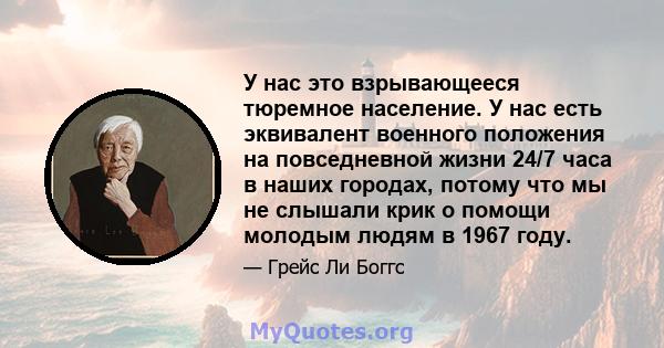 У нас это взрывающееся тюремное население. У нас есть эквивалент военного положения на повседневной жизни 24/7 часа в наших городах, потому что мы не слышали крик о помощи молодым людям в 1967 году.