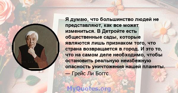 Я думаю, что большинство людей не представляют, как все может измениться. В Детройте есть общественные сады, которые являются лишь признаком того, что страна возвращается в город. И это то, что на самом деле необходимо, 