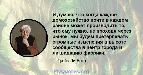 Я думаю, что когда каждое домохозяйство почти в каждом районе может производить то, что ему нужно, не проходя через рынок, мы будем претерпевать огромные изменения в высоте сообщества в центр города и ликвидацию фабрики.