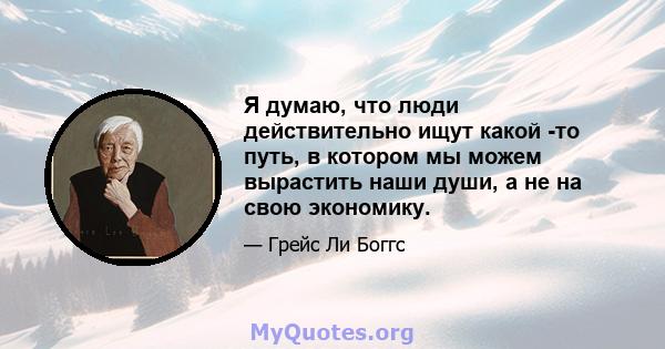 Я думаю, что люди действительно ищут какой -то путь, в котором мы можем вырастить наши души, а не на свою экономику.