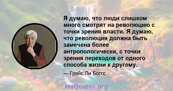 Я думаю, что люди слишком много смотрят на революцию с точки зрения власти. Я думаю, что революция должна быть замечена более антропологически, с точки зрения переходов от одного способа жизни к другому.