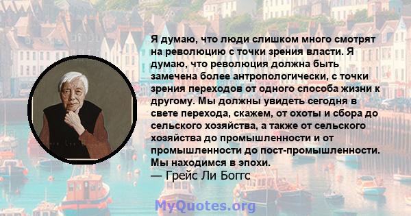 Я думаю, что люди слишком много смотрят на революцию с точки зрения власти. Я думаю, что революция должна быть замечена более антропологически, с точки зрения переходов от одного способа жизни к другому. Мы должны