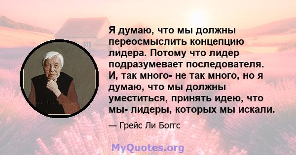 Я думаю, что мы должны переосмыслить концепцию лидера. Потому что лидер подразумевает последователя. И, так много- не так много, но я думаю, что мы должны уместиться, принять идею, что мы- лидеры, которых мы искали.