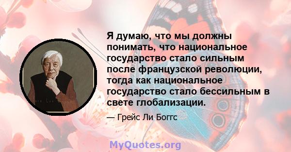 Я думаю, что мы должны понимать, что национальное государство стало сильным после французской революции, тогда как национальное государство стало бессильным в свете глобализации.