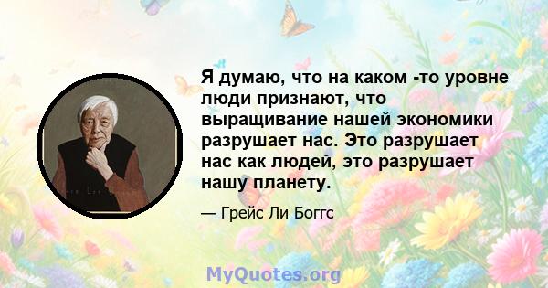 Я думаю, что на каком -то уровне люди признают, что выращивание нашей экономики разрушает нас. Это разрушает нас как людей, это разрушает нашу планету.