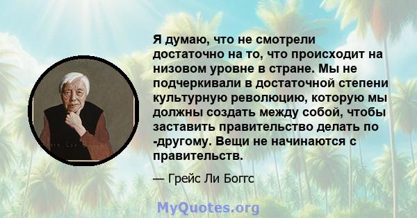 Я думаю, что не смотрели достаточно на то, что происходит на низовом уровне в стране. Мы не подчеркивали в достаточной степени культурную революцию, которую мы должны создать между собой, чтобы заставить правительство