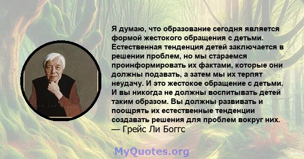 Я думаю, что образование сегодня является формой жестокого обращения с детьми. Естественная тенденция детей заключается в решении проблем, но мы стараемся проинформировать их фактами, которые они должны подавать, а