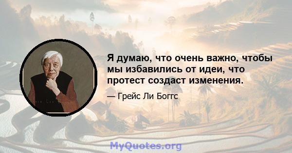 Я думаю, что очень важно, чтобы мы избавились от идеи, что протест создаст изменения.