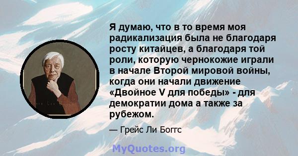 Я думаю, что в то время моя радикализация была не благодаря росту китайцев, а благодаря той роли, которую чернокожие играли в начале Второй мировой войны, когда они начали движение «Двойное V для победы» - для