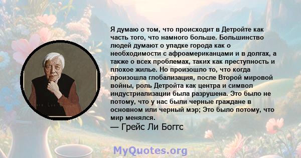 Я думаю о том, что происходит в Детройте как часть того, что намного больше. Большинство людей думают о упадке города как о необходимости с афроамериканцами и в долгах, а также о всех проблемах, таких как преступность и 