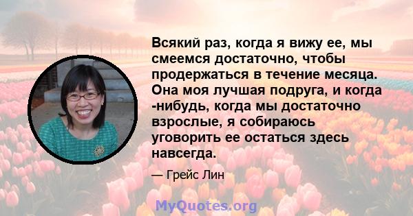 Всякий раз, когда я вижу ее, мы смеемся достаточно, чтобы продержаться в течение месяца. Она моя лучшая подруга, и когда -нибудь, когда мы достаточно взрослые, я собираюсь уговорить ее остаться здесь навсегда.