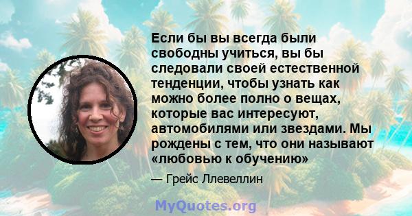 Если бы вы всегда были свободны учиться, вы бы следовали своей естественной тенденции, чтобы узнать как можно более полно о вещах, которые вас интересуют, автомобилями или звездами. Мы рождены с тем, что они называют