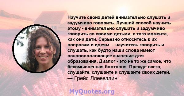 Научите своих детей внимательно слушать и задумчиво говорить. Лучший способ научить этому - внимательно слушать и задумчиво говорить со своими детьми, с того момента, как они дети. Серьезно относитесь к их вопросам и