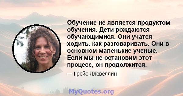 Обучение не является продуктом обучения. Дети рождаются обучающимися. Они учатся ходить, как разговаривать. Они в основном маленькие ученые. Если мы не остановим этот процесс, он продолжится.