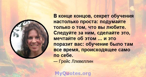 В конце концов, секрет обучения настолько проста: подумайте только о том, что вы любите. Следуйте за ним, сделайте это, мечтайте об этом ... и это поразит вас: обучение было там все время, происходящее само по себе.