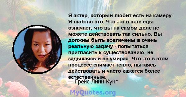 Я актер, который любит есть на камеру. Я люблю это. Что -то в акте еды означает, что вы на самом деле не можете действовать так сильно. Вы должны быть вовлечены в очень реальную задачу - попытаться пригласить к