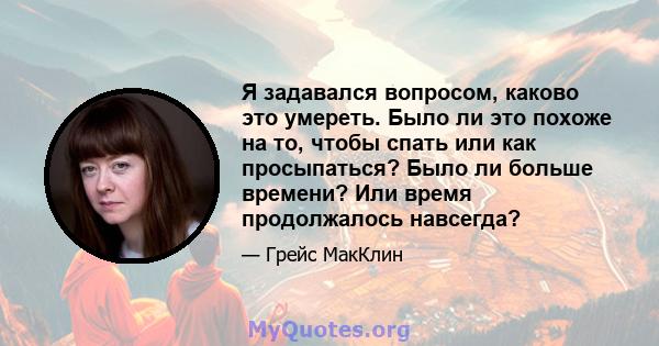 Я задавался вопросом, каково это умереть. Было ли это похоже на то, чтобы спать или как просыпаться? Было ли больше времени? Или время продолжалось навсегда?