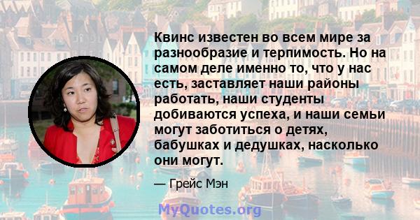 Квинс известен во всем мире за разнообразие и терпимость. Но на самом деле именно то, что у нас есть, заставляет наши районы работать, наши студенты добиваются успеха, и наши семьи могут заботиться о детях, бабушках и