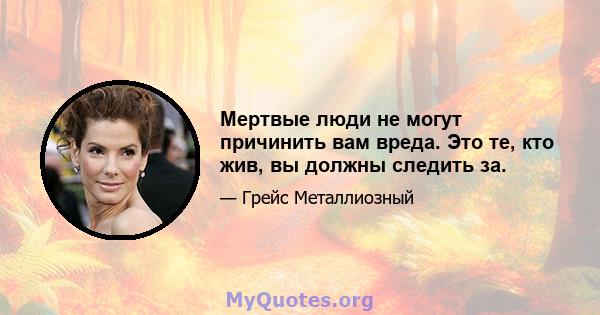 Мертвые люди не могут причинить вам вреда. Это те, кто жив, вы должны следить за.