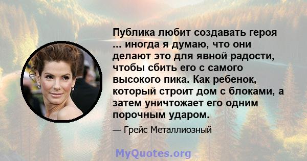 Публика любит создавать героя ... иногда я думаю, что они делают это для явной радости, чтобы сбить его с самого высокого пика. Как ребенок, который строит дом с блоками, а затем уничтожает его одним порочным ударом.