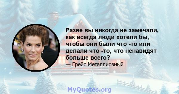 Разве вы никогда не замечали, как всегда люди хотели бы, чтобы они были что -то или делали что -то, что ненавидят больше всего?