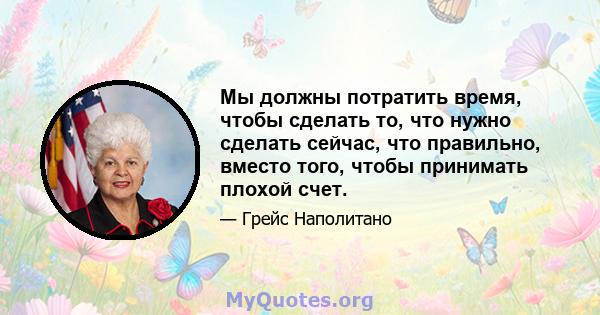 Мы должны потратить время, чтобы сделать то, что нужно сделать сейчас, что правильно, вместо того, чтобы принимать плохой счет.