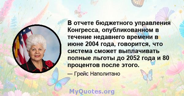 В отчете бюджетного управления Конгресса, опубликованном в течение недавнего времени в июне 2004 года, говорится, что система сможет выплачивать полные льготы до 2052 года и 80 процентов после этого.