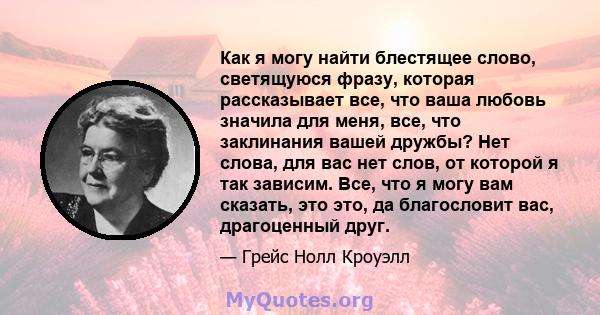 Как я могу найти блестящее слово, светящуюся фразу, которая рассказывает все, что ваша любовь значила для меня, все, что заклинания вашей дружбы? Нет слова, для вас нет слов, от которой я так зависим. Все, что я могу