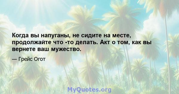 Когда вы напуганы, не сидите на месте, продолжайте что -то делать. Акт о том, как вы вернете ваш мужество.