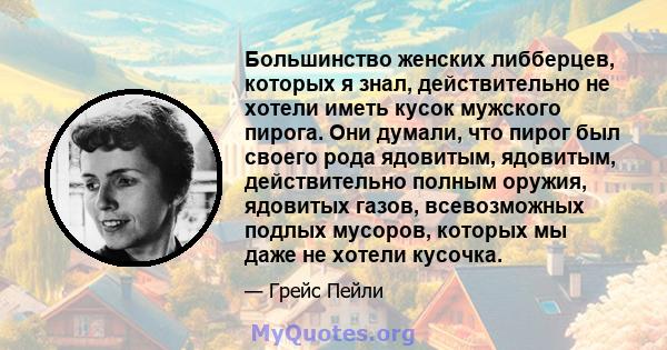 Большинство женских либберцев, которых я знал, действительно не хотели иметь кусок мужского пирога. Они думали, что пирог был своего рода ядовитым, ядовитым, действительно полным оружия, ядовитых газов, всевозможных