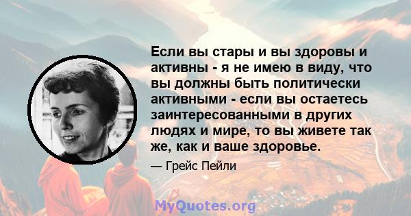 Если вы стары и вы здоровы и активны - я не имею в виду, что вы должны быть политически активными - если вы остаетесь заинтересованными в других людях и мире, то вы живете так же, как и ваше здоровье.